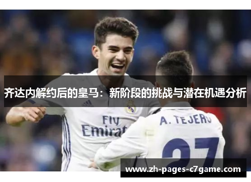 齐达内解约后的皇马：新阶段的挑战与潜在机遇分析