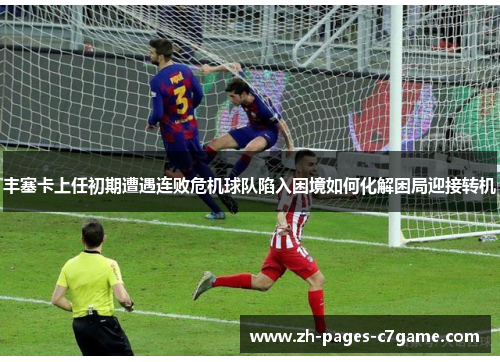 丰塞卡上任初期遭遇连败危机球队陷入困境如何化解困局迎接转机 丰塞卡上任初期遭遇连败危机球队陷入困境如何化解困局迎接转机